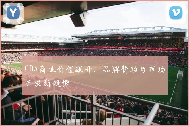 CBA商业价值飙升:品牌赞助与市场开发新趋势